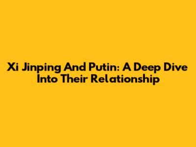 Xi Jinping And Putin: A Deep Dive Into Their Relationship