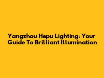 Yangzhou Hepu Lighting: Your Guide To Brilliant Illumination