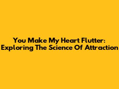 You Make My Heart Flutter: Exploring The Science Of Attraction