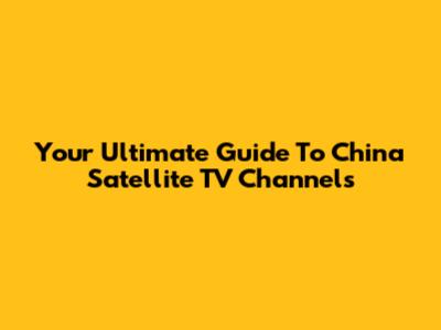Your Ultimate Guide To China Satellite TV Channels