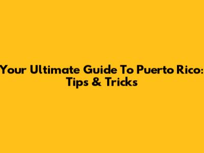 Your Ultimate Guide To Puerto Rico: Tips & Tricks