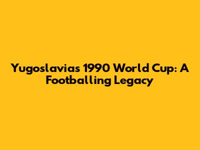 Yugoslavia's 1990 World Cup: A Footballing Legacy